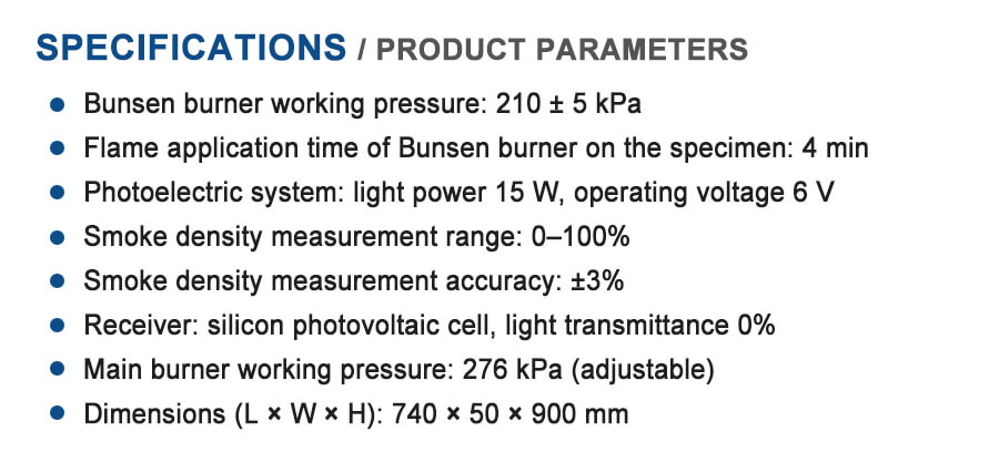 Product Description

The Smoke Density Tester for Building Materials is designed to measure the smoke generation characteristics of construction materials under controlled combustion conditions. It evaluates the optical smoke density produced when materials are exposed to heat or flame, helping determine fire safety performance and compliance with international standards.

This testing equipment is widely used in fire testing laboratories, building material manufacturers, quality inspection agencies, and research institutions.